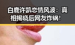 白鹿许凯恋情风波：真相揭晓后网友炸锅！