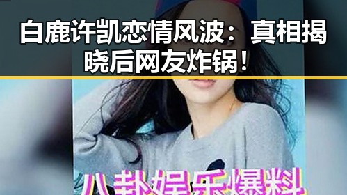 白鹿许凯恋情风波：真相揭晓后网友炸锅！