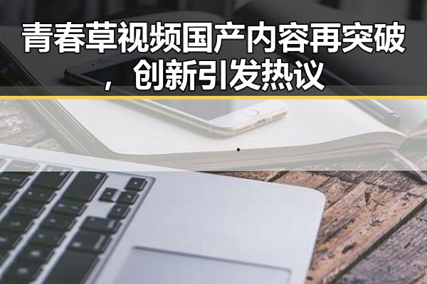青春草视频国产内容再突破，创新引发热议