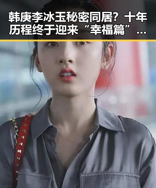 韩庚李冰玉秘密同居？十年历程终于迎来“幸福篇”反差大揭秘！